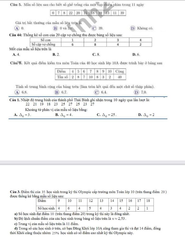 Cầu 5. Mẫu số liệu sau cho biết số ghế trống của một rạp chiếu phim trong 11 ngày
Giá trị bắt thường của mẫu số liệu trên lã
A 0. ⑬ 0 và 39. Ⓒ 39. D Không có.
Câu 44: Thống kê số con của 20 cặp vợ chồng thu được bảng số liệu sau:
Mốt
A. 4. B. 2. C. 8. D. 6.
Câu 9. Kết quả điểm kiểm tra môn Toán của 40 học sinh lớp 10A được trình bày ở bảng sau
Tính số trung bình cộng của bảng trên (làm tròn kết quả đến một chữ số thập phân).
A 6,8. ⑬ 6,7. C 6,4. D 7,0.
Câu 1. Nhiệt độ trung bình của thành phố Thái Bình ghi nhận trong 10 ngày qua lần lượt là:
22 21 19 18 23 25 27 25 23 27
Khoảng tứ phân vị của mẫu số liệu bằng:
A. △ _Q=3. B. △ _Q=4. C. △ _Q=25. D. △ _Q=2
Câu 3. Điểm thi của 35 học sinh trong kỳ thi Olympic cấp trường môn Toán lớp 10 (trên thang điểm 20 )
được thống
a) Số học sinh đạt điểm 10 (trên thang điểm 20) trong kỳ thi này là đông nhất.
b) Độ lệch chuẩn điểm của các học sinh trong bảng số liệu trên là sapprox 2,53.
c) Trung vị của mẫu số liệu trên là 11 điểm.
d) Trong số các học sinh ở trên, có bạn Đăng Khôi lớp 10A cũng tham gia thi và đạt 14 điểm, đồng
thời Khôi cũng thuộc nhóm 25% học sinh có số điểm cao nhất kỳ thi Olympic này.