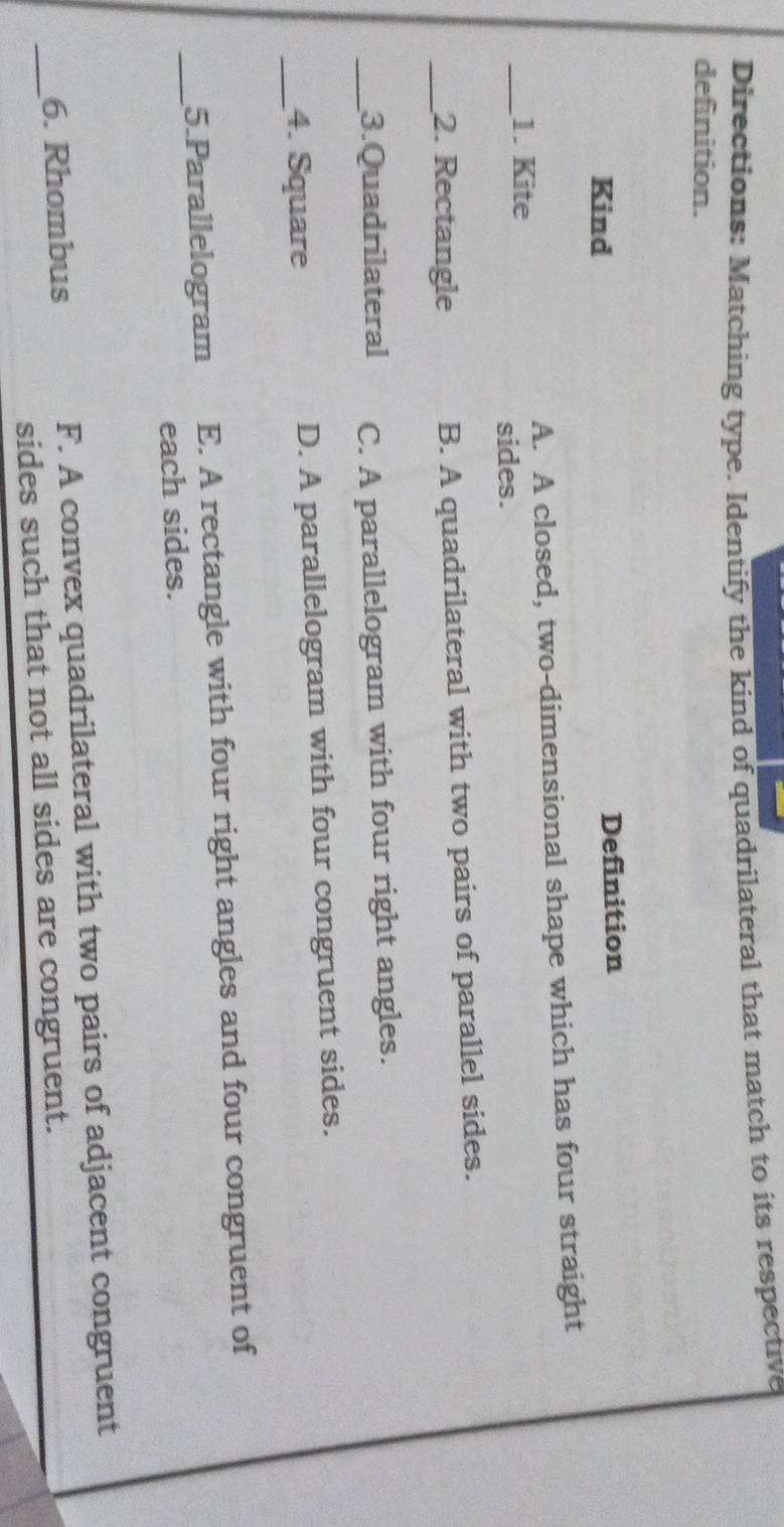 Directions: Matching type. Identify the kind of quadrilateral that match to its respective
definition.
Kind Definition
_1. Kite A. A closed, two-dimensional shape which has four straight
sides.
_2. Rectangle B. A quadrilateral with two pairs of parallel sides.
_3.Quadrilateral C. A parallelogram with four right angles.
_4. Square D. A parallelogram with four congruent sides.
_5.Parallelogram E. A rectangle with four right angles and four congruent of
each sides.
_
6. Rhombus F. A convex quadrilateral with two pairs of adjacent congruent
sides such that not all sides are congruent.