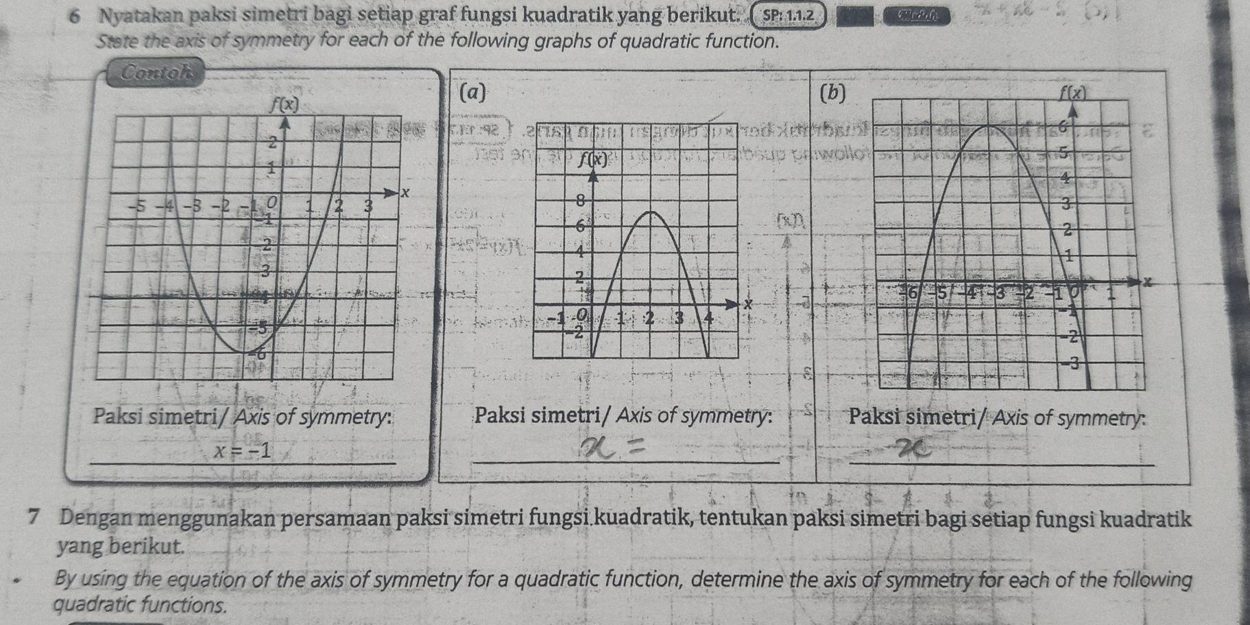 Nyatakan paksi simetri bagi setiap graf fungsi kuadratik yang berikut. SP:1.1.2
State the axis of symmetry for each of the following graphs of quadratic function.
Contoh
(a) (b)
Er:92

8
Paksi simetri/ Axis of symmetry: Paksi simetri/ Axis of symmetry: Paksi simetri/ Axis of symmetry:
__
_ x=-1 _
7 Dengan menggunakan persamaan paksi simetri fungsi.kuadratik, tentukan paksi simetri bagi setiap fungsi kuadratik
yang berikut.
By using the equation of the axis of symmetry for a quadratic function, determine the axis of symmetry for each of the following
quadratic functions.