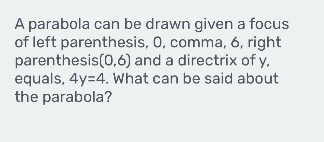 A parabola can be drawn given a focus 
of left parenthesis, 0, comma, 6, right 
parenthesis (0,6) and a directrix of y, 
equals, 4y=4. What can be said about 
the parabola?