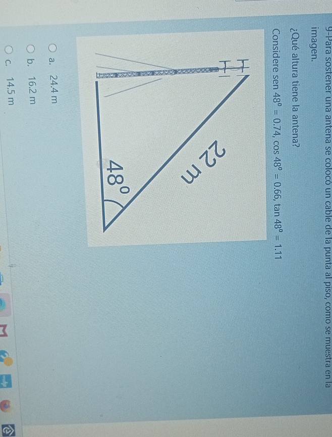 9-Para sostener una antena se colocó un cable de la punta al piso, como se muestra en la
imagen.
¿Qué altura tiene la antena?
Considere sen 48°=0.74,cos 48°=0.66,tan 48°=1.11
a. 24.4 m
b. 16.2 m
c. 14.5 m