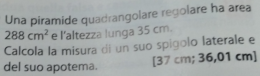 Una piramide quadrangolare regolare ha area
288cm^2 e l'altezza lunga 35 cm. 
Calcola la misura di un suo spigolo laterale e 
del suo apotema. [ 37 cm; 36,01 cm ]