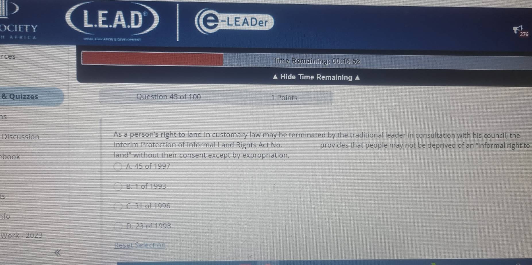 OCIETY
L.E.A.D -LEADer
H A F R I C A
rces Time Remaining: 00:16:52
▲ Hide Time Remaining ▲
& Quizzes Question 45 of 100 1 Points
ns
Discussion As a person’s right to land in customary law may be terminated by the traditional leader in consultation with his council, the
Interim Protection of Informal Land Rights Act No. _provides that people may not be deprived of an “informal right to
book land” without their consent except by expropriation.
A. 45 of 1997
B. 1 of 1993
5
C. 31 of 1996
fo
D. 23 of 1998
Work - 2023
Reset Selection
《