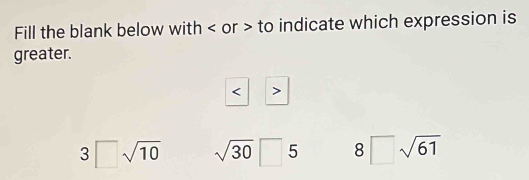 Fill the blank below with or to indicate which expression is
greater.

3□ sqrt(10) sqrt(30)□ 5
8□ sqrt(61)