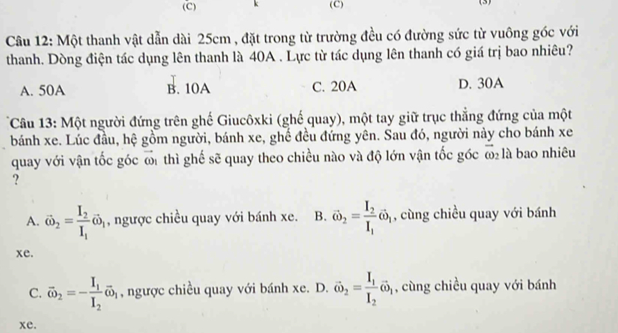 (3)
Câu 12: Một thanh vật dẫn dài 25cm , đặt trong từ trường đều có đường sức từ vuông góc với
thanh. Dòng điện tác dụng lên thanh là 40A. Lực từ tác dụng lên thanh có giá trị bao nhiêu?
A. 50A B. 10A C. 20A D. 30A
Câu 13: Một người đứng trên ghế Giucôxki (ghế quay), một tay giữ trục thẳng đứng của một
bánh xe. Lúc đầu, hệ gồm người, bánh xe, ghế đều đứng yên. Sau đó, người này cho bánh xe
quay với vận tốc góc đ1 thì ghế sẽ quay theo chiều nào và độ lớn vận tốc góc ω là bao nhiêu
?
A. vector omega _2=frac I_2I_1vector omega _1 , ngược chiều quay với bánh xe. B. vector omega _2=frac I_2I_1omega _1 , cùng chiều quay với bánh
xe.
C. vector omega _2=-frac I_1I_2overline omega _1 , ngược chiều quay với bánh xe. D. vector omega _2=frac I_1I_2vector omega _1 , cùng chiều quay với bánh
xe.