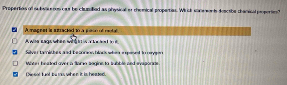 Properties of substances can be classified as physical or chemical properties. Which statements describe chemical properties?
A magnet is attracted to a piece of metal.
A wire sags when weight is attached to it.
Silver tarnishes and becomes black when exposed to oxygen.
Water heated over a flame begins to bubble and evaporate.
Diesel fuel burns when it is heated.