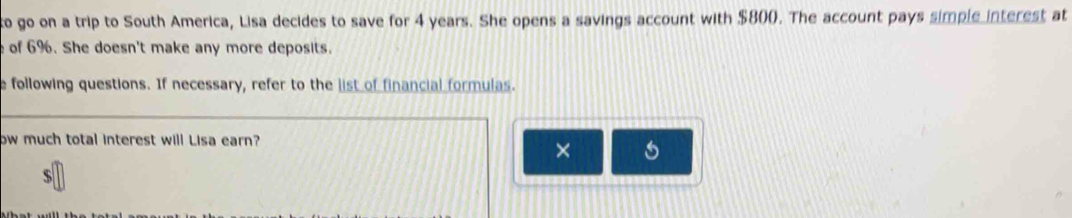 to go on a trip to South America, Lisa decides to save for 4 years. She opens a savings account with $800. The account pays simple interest at 
e of 6%. She doesn't make any more deposits. 
e following questions. If necessary, refer to the list of financial formulas. 
ow much total interest will Lisa earn? 
×
$