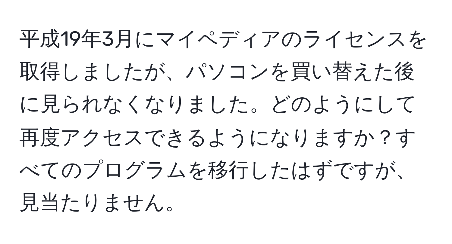 平成19年3月にマイペディアのライセンスを取得しましたが、パソコンを買い替えた後に見られなくなりました。どのようにして再度アクセスできるようになりますか？すべてのプログラムを移行したはずですが、見当たりません。