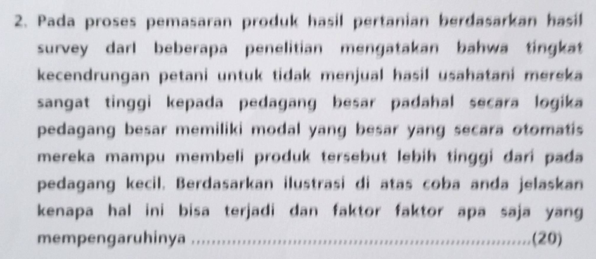 Pada proses pemasaran produk hasil pertanian berdasarkan hasil 
survey darl beberapa penelitian mengatakan bahwa tingkat 
kecendrungan petani untuk tidak menjual hasil usahatani mereka 
sangat tinggi kepada pedagang besar padahal secara logika 
pedagang besar memiliki modal yang besar yang secara otomatis 
mereka mampu membeli produk tersebut lebih tinggi dari pada 
pedagang kecil. Berdasarkan ilustrasi di atas coba anda jelaskan 
kenapa hal ini bisa terjadi dan faktor faktor apa saja yang 
mempengaruhinya .............'' (20)