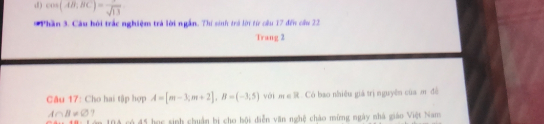 cos (AB;BC)=frac sqrt(13)
* Phần 3. Câu hỏi trắc nghiệm trá lời ngắn. Thí sinh trá lời từ câu 17 đến câu 22 
Trang 2 
Câu 17: Cho hai tập hợp A=[m-3;m+2], B=(-3;5) với m∈ R Có bao nhiêu giá trị nguyên của m đề
A∩ B!= varnothing
có 45 học sinh chuận bị cho hội diễn văn nghệ chào mứng ngày nhà giáo Việt Nam