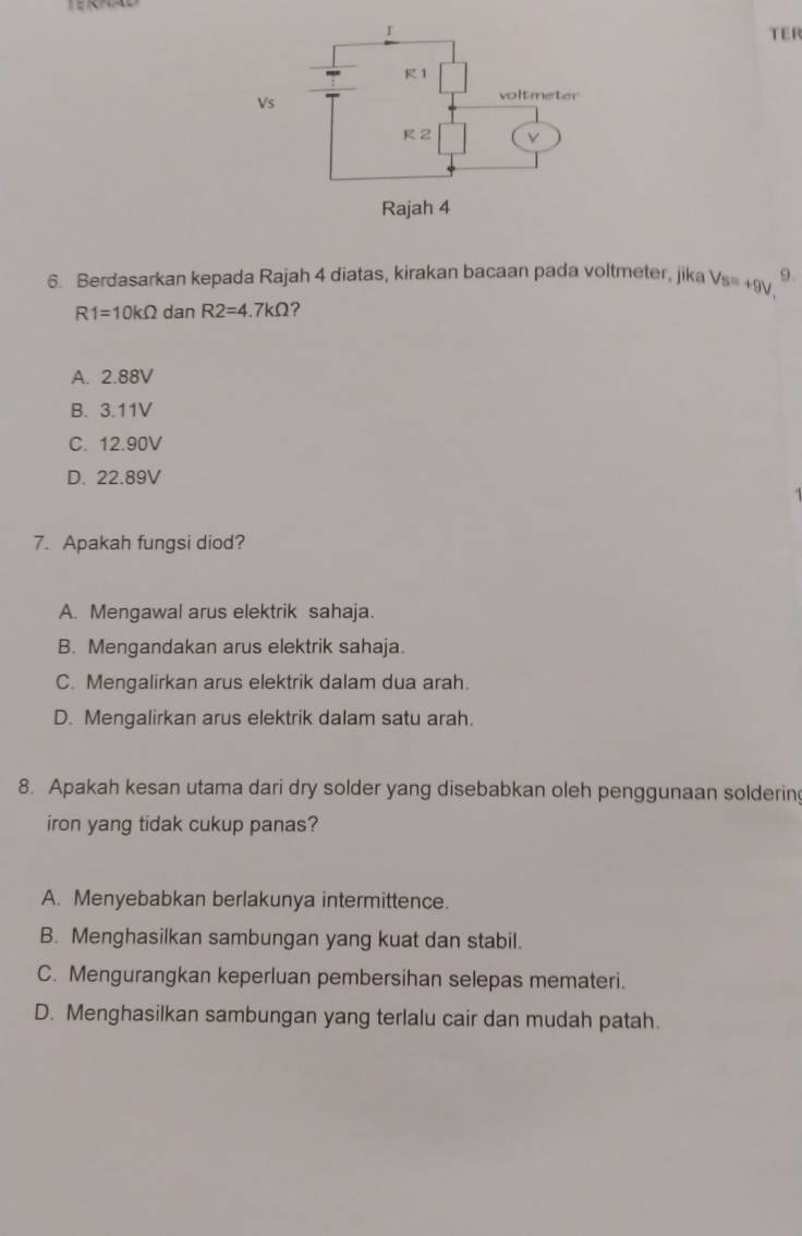 TER
6. Berdasarkan kepada Rajah 4 diatas, kirakan bacaan pada voltmeter, jika s=+9V 9.
R1=10kOmega dan R2=4.7kOmega 2
A. 2.88V
B. 3.11V
C. 12.90V
D. 22.89V
7. Apakah fungsi diod?
A. Mengawal arus elektrik sahaja.
B. Mengandakan arus elektrik sahaja.
C. Mengalirkan arus elektrik dalam dua arah.
D. Mengalirkan arus elektrik dalam satu arah.
8. Apakah kesan utama dari dry solder yang disebabkan oleh penggunaan solderin
iron yang tidak cukup panas?
A. Menyebabkan berlakunya intermittence.
B. Menghasilkan sambungan yang kuat dan stabil.
C. Mengurangkan keperluan pembersihan selepas memateri.
D. Menghasilkan sambungan yang terlalu cair dan mudah patah.