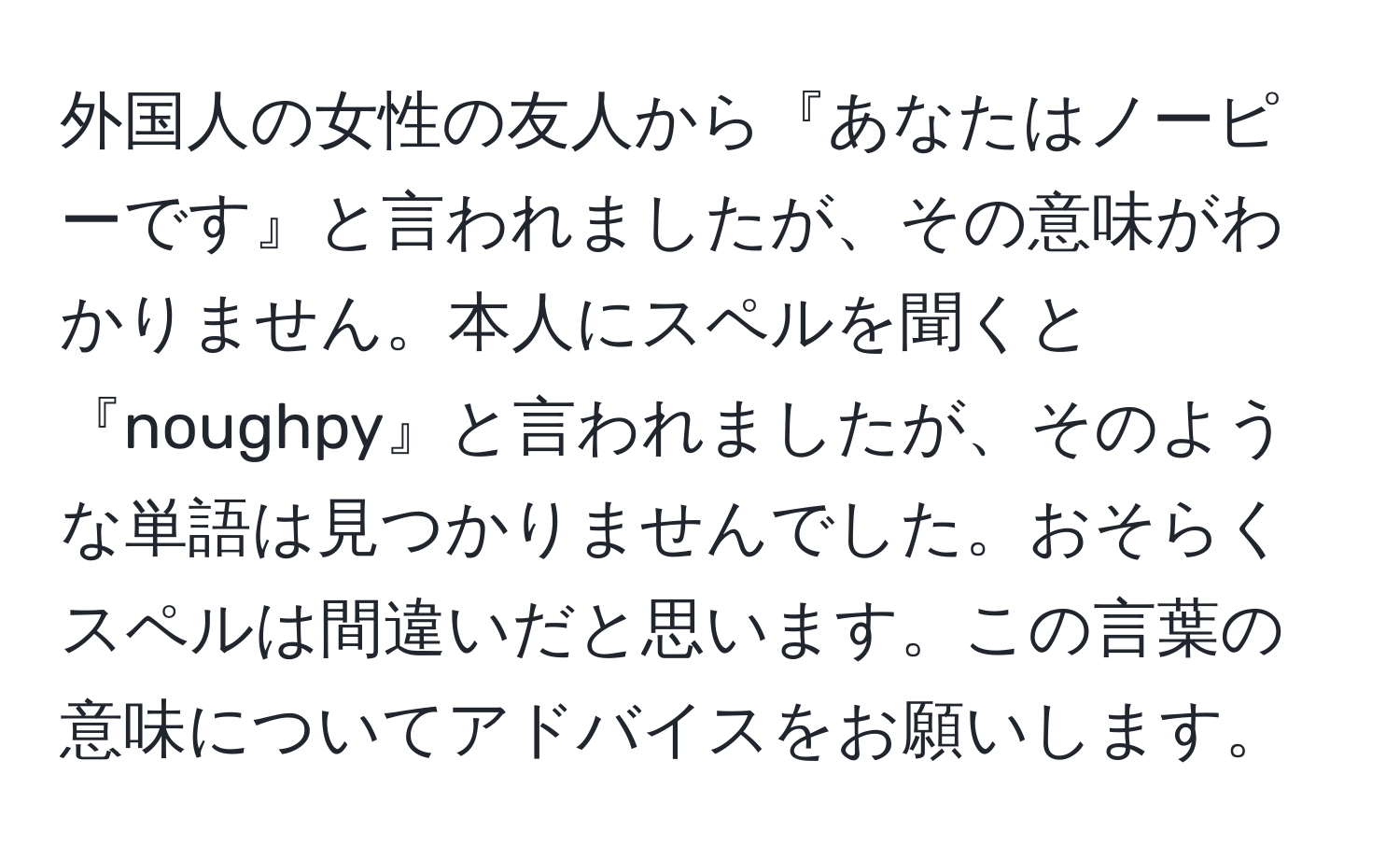 外国人の女性の友人から『あなたはノーピーです』と言われましたが、その意味がわかりません。本人にスペルを聞くと『noughpy』と言われましたが、そのような単語は見つかりませんでした。おそらくスペルは間違いだと思います。この言葉の意味についてアドバイスをお願いします。