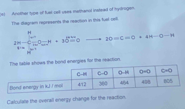 Another type of fuel cell uses methanol instead of hydrogen.
The diagram represents the reaction in this fuel cell.
frac (2H-C_14)^- 8[O_2]160O+30^(14) H^(10) H^(120)endarray □  □  to 20=C=O+4H-O-H
ws the bond energies for the reaction.
Calculate the overall energy change for the reaction.