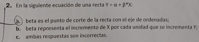 En la siguiente ecuación de una recta Y=alpha +beta^*X. 
a. ) beta es el punto de corte de la recta con el eje de ordenadas; 
b. beta representa el incremento de X por cada unidad que se incrementa Y; 
c. ambas respuestas son incorrectas.