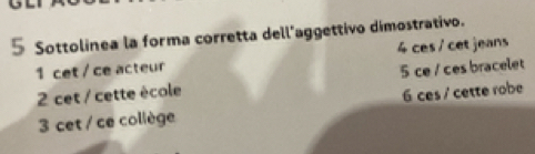 Sottolinea la forma corretta dell'aggettivo dimostrativo.
1 cet / ce acteur 4 ces / cet jeans
5 ce / ces bracelet
2 cet / cette école
3 cet / ce collège 6 ces / cette robe