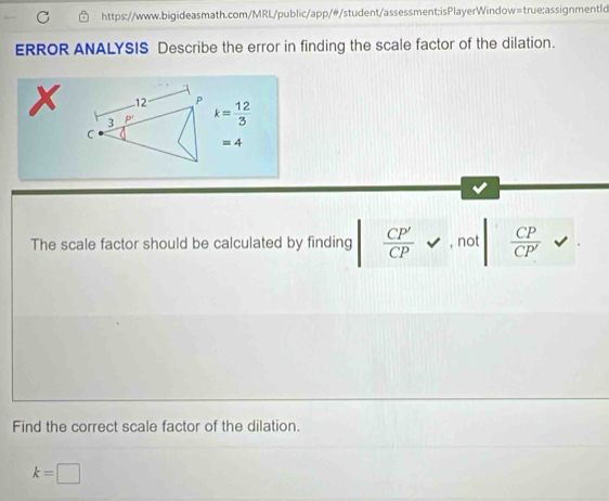 ERROR ANALYSIS Describe the error in finding the scale factor of the dilation.
x 12 P k= 12/3 
3 P'
C
=4
The scale factor should be calculated by finding  CP'/CP  , not  CP/CP' 
Find the correct scale factor of the dilation.
k=□