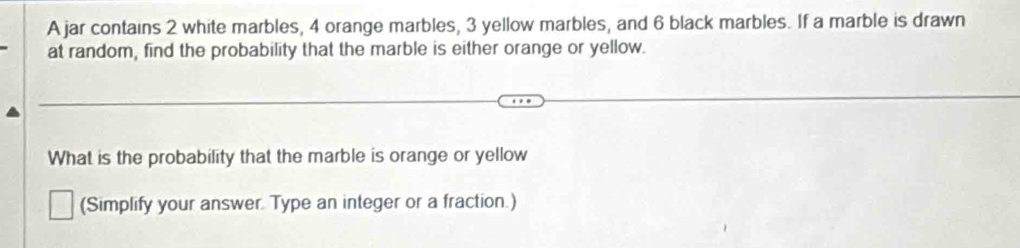 A jar contains 2 white marbles, 4 orange marbles, 3 yellow marbles, and 6 black marbles. If a marble is drawn 
at random, find the probability that the marble is either orange or yellow. 
What is the probability that the marble is orange or yellow 
(Simplify your answer. Type an integer or a fraction.)