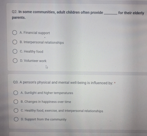 In some communities, adult children often provide _for their elderly
parents.
A. Financial support
B. Interpersonal relationships
C. Healthy food
D. Volunteer work
Q3. A person's physical and mental well-being is influenced by: *
A. Sunlight and higher temperatures
B. Changes in happiness over time
C. Healthy food, exercise, and interpersonal relationships
D. Support from the community