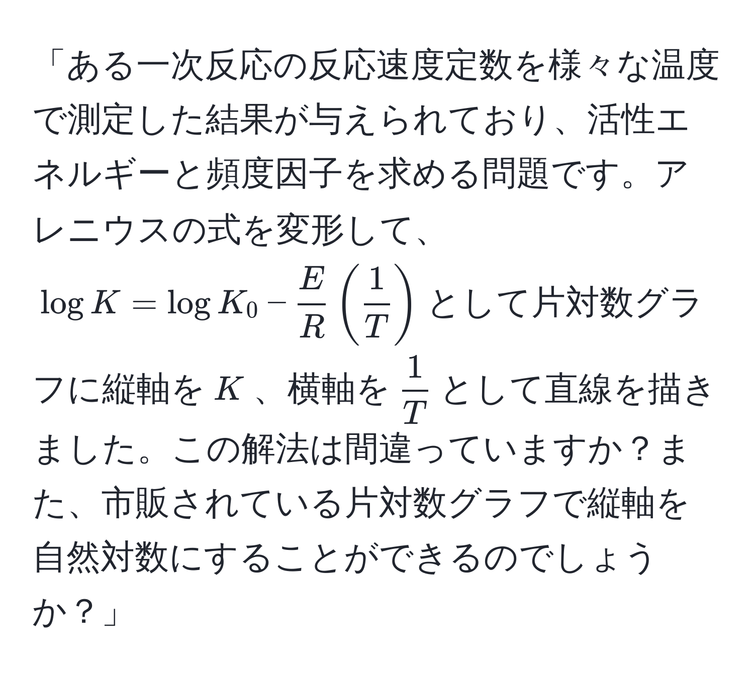 「ある一次反応の反応速度定数を様々な温度で測定した結果が与えられており、活性エネルギーと頻度因子を求める問題です。アレニウスの式を変形して、$log K = log K_0 -  E/R  ( 1/T )$として片対数グラフに縦軸を$K$、横軸を$ 1/T $として直線を描きました。この解法は間違っていますか？また、市販されている片対数グラフで縦軸を自然対数にすることができるのでしょうか？」