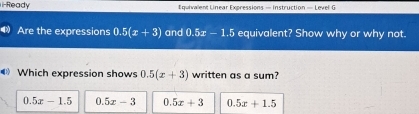 i-Ready Equivalent Linear Expressions — Instruction — Level G
Are the expressions 0.5(x+3) and 0.5x-1.5 equivalent? Show why or why not.
Which expression shows 0.5(x+3) written as a sum?
0.5x-1.5 0. 5x-3 0.5x+3 0.5x+1.5