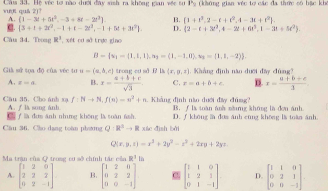 Hệ véc tơ nào dưới đây sinh ra không gian véc tơ P_2 (không gian véc tơ các đa thức có bậc khê
vượt quâ 2)?
A.  1-3t+5t^2,-3+8t-2t^2 . B.  1+t^2,2-t+t^2,4-3t+t^2 . .  3+t+2t^2,-1+t-2t^2,-1+5t+3t^2 . D.  2-t+3t^2,4-2t+6t^2,1-3t+5t^2 .
Cầu 34. Trong R^3 , xét cơ sở trực giao
B= u_1=(1,1,1),u_2=(1,-1,0),u_3=(1,1,-2) .
Giả sử tọa độ của véc tơ u=(a,b,c) trong cơ sở B là (x,y,z).  Khẳng định nào dưới đây đúng?
A. x=a. C. x=a+b+c. D. x= (a+b+c)/3 ,
B. x= (a+b+c)/sqrt(3) .
Câu 35. Cho ánh xa f:Nto N,f(n)=n^2+n. Khẳng đình nào dưới đây đúng?
A. f là song ánh. B. ∫ là toàn ánh nhưng không là đơn ánh.
C. f là đơn ánh nhưng không là toàn ánh. D. ∫ không là đơn ánh cũng không là toàn ánh.
Câu 36. Cho dạng toàn phương Q:R^3to R xác đình bởi
Q(x,y,z)=x^2+2y^2-z^2+2xy+2yz.
Ma trận của Q trong cơ sở chính tác của R^3lh
A. beginbmatrix 1&2&0 2&2&2 0&2&-1endbmatrix B. beginbmatrix 1&2&0 0&2&2 0&0&-1endbmatrix C beginbmatrix 1&1&0 1&2&1 0&1&-1endbmatrix . D. beginbmatrix 1&1&0 0&2&1 0&0&-1endbmatrix .