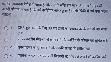 कार्तिक अचानक बेहोश हो जाता है और उसकी सॉँस रुक जाती है। उसकी सहकर्मी
आरती को पता चलता है कि उसे कार्डियक अरेस्ट हुआ है। ऐसी स्थिति में उसे क्या करना
चाहिए?
a. CPR शुरू करने के लिए 30 बार छाती को दबाकर उसके बाद दो बार सांस
फूं्के।
b. आपातकालीन सेवाओं को कॉल करें और कार्तिक के परिवार को सूचित करें।
C.सुपरवाइजर को सूचित करें और उनकी सलाह की प्रतीक्षा करें।
d. कार्तिक के चेहरेपर ठंडा पानी छिड़कते रहें और उसे जगाने की कोशिश करें।