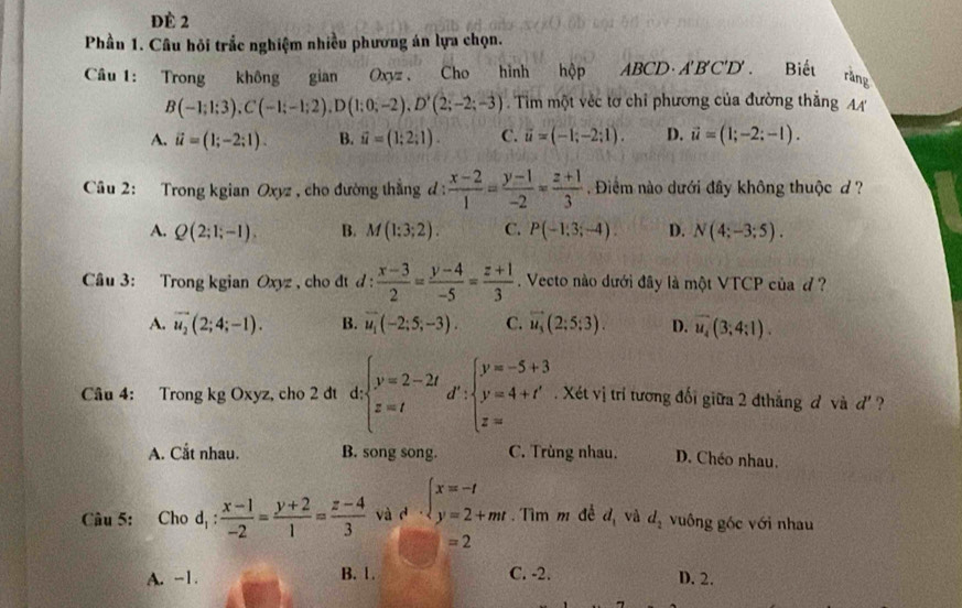 đè 2
Phần 1. Câu hỏi trắc nghiệm nhiều phương án lựa chọn.
Câu 1: Trong không gian Oxyz  Cho hình hộp ABCD· A'B'C'D'. Biết rằng
B(-1;1;3),C(-1;-1;2),D(1;0;-2),D'(2;-2;-3). Tim một véc tơ chỉ phương của đường thắng A
A. vector u=(1;-2;1). B. vector u=(1;2;1). C. vector u=(-1;-2;1). D. vector u=(1;-2;-1).
Câu 2: Trong kgian Oxyz , cho đường thẳng đ : d: (x-2)/1 = (y-1)/-2 = (z+1)/3  Điểm nào dưới đây không thuộc d ?
A. Q(2;1;-1). B. M(1:3;2). C. P(-1,3;-4). D. N(4;-3;5).
Câu 3: Trong kgian Oxyz , cho dt d :  (x-3)/2 = (y-4)/-5 = (z+1)/3 . Vecto nào dưới đây là một VTCP của đ ?
A. vector u_2(2;4;-1). B. vector u_1(-2;5;-3). C. vector u_3(2;5;3). D. overline u_4(3;4:1).
Câu 4: Trong kg Oxyz, cho 2 dt d; beginarrayl y=2-2t z=tendarray. d :beginarrayl y=-5+3 y=4+t' z=aendarray.. Xét vị trí tương đối giữa 2 đthẳng đ và d' ?
A. Cắt nhau. B. song song. C. Trùng nhau. D. Chéo nhau.
Câu 5: Cho d_1: (x-1)/-2 = (y+2)/1 = (z-4)/3  và d beginarrayl x=-t y=2+mtendarray..  Tìm m đề d_1 và d_2 vuông góc với nhau
=2
A. -1. B. 1. C. -2. D. 2.