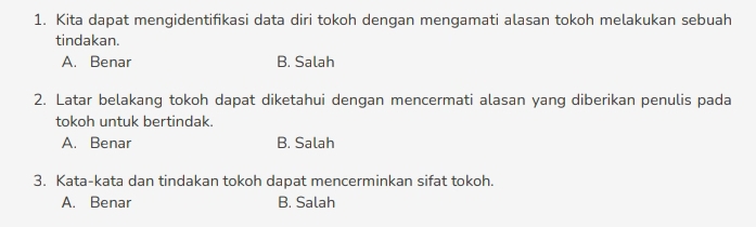 Kita dapat mengidentifikasi data diri tokoh dengan mengamati alasan tokoh melakukan sebuah
tindakan.
A. Benar B. Salah
2. Latar belakang tokoh dapat diketahui dengan mencermati alasan yang diberikan penulis pada
tokoh untuk bertindak.
A. Benar B. Salah
3. Kata-kata dan tindakan tokoh dapat mencerminkan sifat tokoh.
A. Benar B. Salah