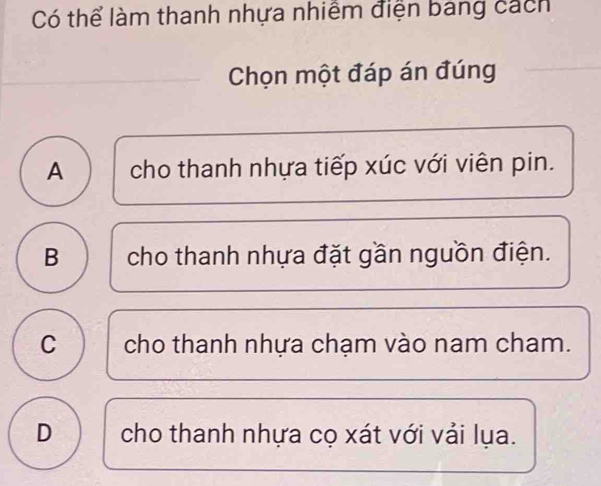 Có thể làm thanh nhựa nhiềm điện bang cách
Chọn một đáp án đúng
A cho thanh nhựa tiếp xúc với viên pin.
B cho thanh nhựa đặt gần nguồn điện.
C cho thanh nhựa chạm vào nam cham.
D cho thanh nhựa cọ xát với vải lụa.