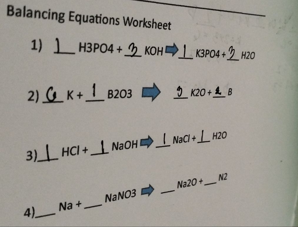 Balancing Equations Worksheet 
1)_
H3 PO4+ _ KOH ' 
_ K3 PO4 +_  H2O
2) _ K+ _  B2O3
_
K20+ _  B
3)_ HCl + _ NaOH _  NaCl+ _ H2O
Na2O+ _ N2
NaNO3 
_ 
B |2 +_ 
4)_