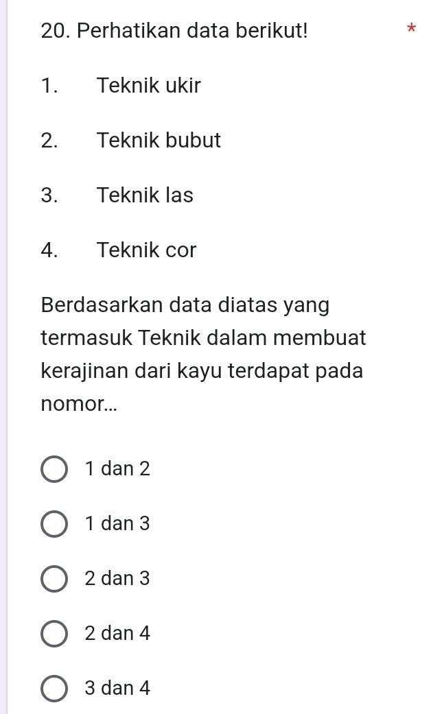 Perhatikan data berikut!
*
1. Teknik ukir
2. Teknik bubut
3. Teknik las
4. Teknik cor
Berdasarkan data diatas yang
termasuk Teknik dalam membuat
kerajinan dari kayu terdapat pada
nomor...
1 dan 2
1 dan 3
2 dan 3
2 dan 4
3 dan 4