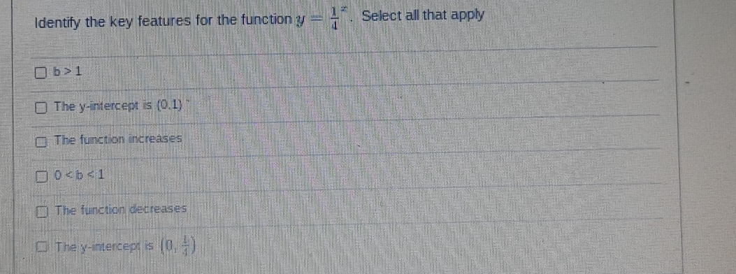 Identify the key features for the function y=frac 14^(x. Select all that apply
b>1
The y-intercept is (0,1) ~
The function increases
0
The function decreases
The y-intercept is (0,frac 1)4)