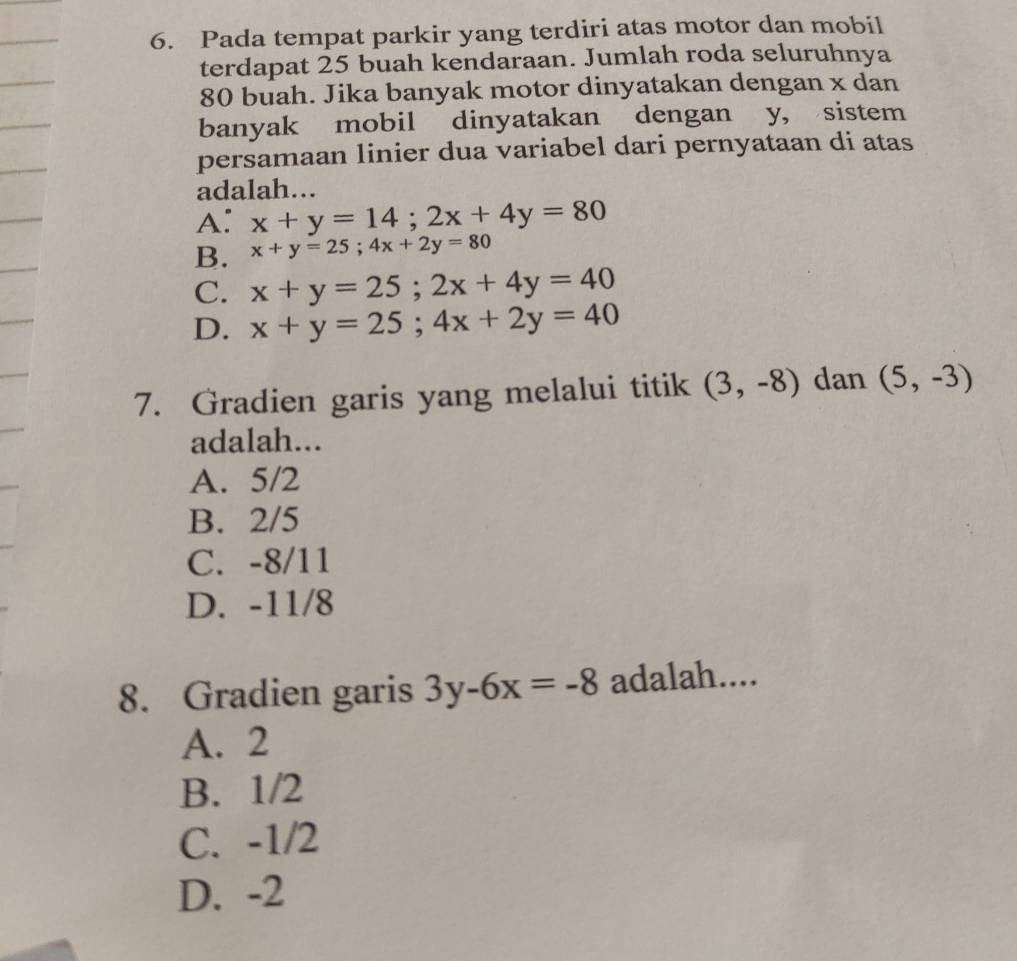 Pada tempat parkir yang terdiri atas motor dan mobil
terdapat 25 buah kendaraan. Jumlah roda seluruhnya
80 buah. Jika banyak motor dinyatakan dengan x dan
banyak mobil dinyatakan dengan y, sistem
persamaan linier dua variabel dari pernyataan di atas
adalah...
A: x+y=14; 2x+4y=80
B. x+y=25; 4x+2y=80
C. x+y=25; 2x+4y=40
D. x+y=25; 4x+2y=40
7. Gradien garis yang melalui titik (3,-8) dan (5,-3)
adalah...
A. 5/2
B. 2/5
C. -8/11
D. -11/8
8. Gradien garis 3y-6x=-8 adalah....
A. 2
B. 1/2
C. -1/2
D. -2