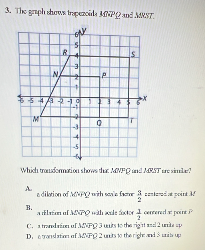 The graph shows trapezoids MNPQ and MRST.
Which transformation shows that MNPQ and MRST are similar?
A.
a dilation of MNPQ with scale factor  3/2  centered at point M
B.
a dilation of MNPQ with scale factor  3/2  centered at point P
C. a translation of MNPQ 3 units to the right and 2 units up
D. a translation of MNPQ 2 units to the right and 3 units up