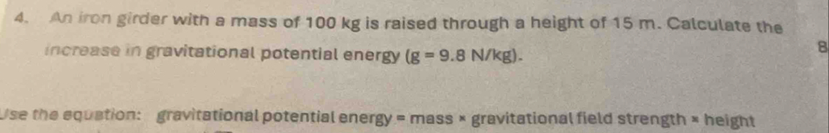 An iron girder with a mass of 100 kg is raised through a height of 15 m. Calculate the 
increase in gravitational potential energy (g=9.8N/kg). 
8 
Use the equation: gravitational potential energy = mass × gravitational field strength × height