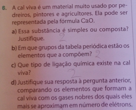 A cal viva é um material muito usado por pe- 
dreiros, pintores e agricultores. Ela pode ser 
representada pela fórmula CaO. 
a) Essa substância é simples ou composta? 
Justifique. 
b) Em que grupos da tabela periódica estão os 
elementos que a compõem? 
c) Que tipo de ligação química existe na cal 
viva? 
d) Justifique sua resposta à pergunta anterior, 
comparando os elementos que formam a 
cal viva com os gases nobres dos quais eles 
mais se aproximam em número de elétrons.