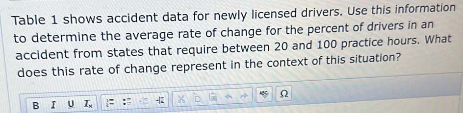 Table 1 shows accident data for newly licensed drivers. Use this information 
to determine the average rate of change for the percent of drivers in an 
accident from states that require between 20 and 100 practice hours. What 
does this rate of change represent in the context of this situation? 
Ω 
. 
B T _ T_x