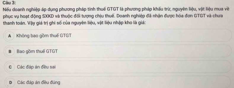 Nếu doanh nghiệp áp dụng phương pháp tính thuế GTGT là phương pháp khấu trừ, nguyên liệu, vật liệu mua về
phục vụ hoạt động SXKD và thuộc đối tượng chịu thuế. Doanh nghiệp đã nhận được hóa đơn GTGT và chưa
thanh toán. Vậy giá trị ghi số của nguyên liệu, vật liệu nhập kho là giá:
A Không bao gồm thuế GTGT
B Bao gồm thuế GTGT
c Các đáp án đều sai
D Các đáp án đều đúng