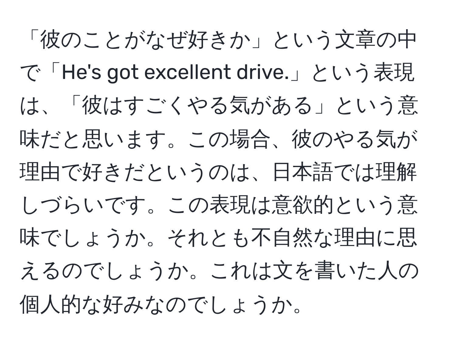 「彼のことがなぜ好きか」という文章の中で「He's got excellent drive.」という表現は、「彼はすごくやる気がある」という意味だと思います。この場合、彼のやる気が理由で好きだというのは、日本語では理解しづらいです。この表現は意欲的という意味でしょうか。それとも不自然な理由に思えるのでしょうか。これは文を書いた人の個人的な好みなのでしょうか。