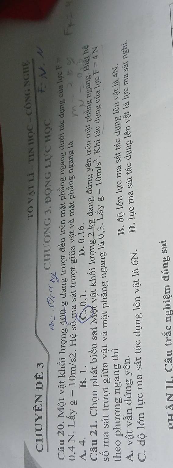 CHUYÊN ĐÊ 3 TÓ VậT lí - TiN Học - CÔNG NgHệ
Chương 3. động Lực học
Câu 20. Một vật khối lượng 400 g đang trượt đều trên mặt phẳng ngang dưới tác dụng của lực F=
0,4 N. Lấy g=10m/s2. Hệ số ma sát trượt giữa vật và mặt phăng ngang là
A. 4. B. 1. 0, 1. D. 0, 16.
Câu 21. Chọn phát biểu sai Một vật khối lượng 2 kg đang đứng yên trên mặt phẳng ngang. Biết hệ
số ma sát trượt giữa vật và mặt phẳng ngang là 0, 3. Lấy g=10m/s^2. Khi tác dụng của lực F=4N
theo phương ngang thì
A. vật vẫn đứng yên. B. độ lớn lực ma sát tác dụng lên vật là 4N.
C. độ lớn lực ma sát tác dụng lên vật là 6N. D. lực ma sát tác dụng lên vật là lực ma sát nghi.
PHÀN II. Câu trắc nghiệm đúng sai
