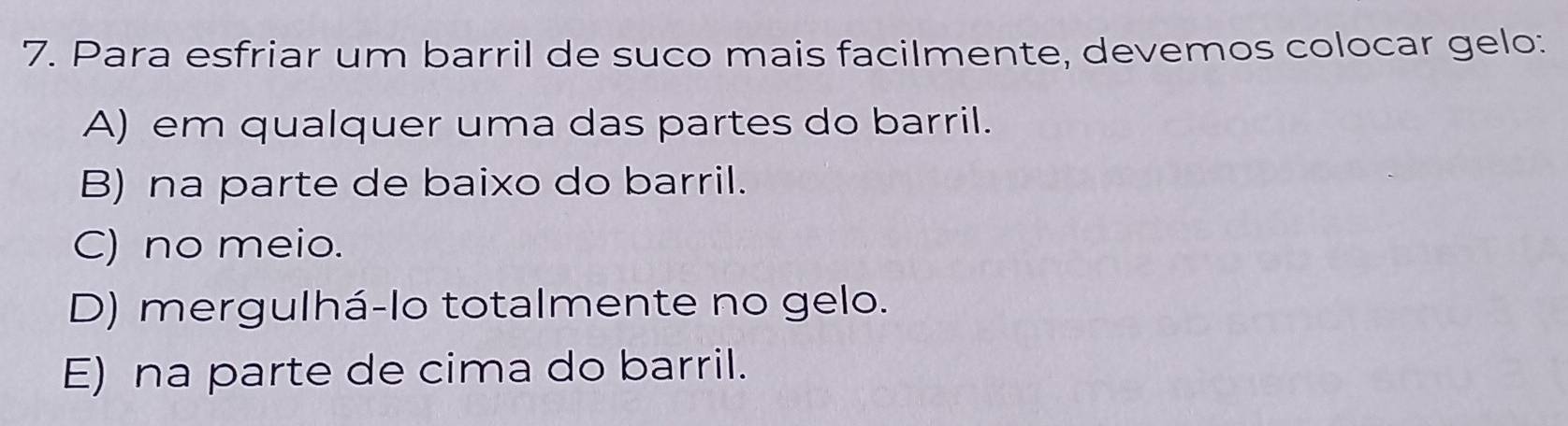 Para esfriar um barril de suco mais facilmente, devemos colocar gelo:
A) em qualquer uma das partes do barril.
B) na parte de baixo do barril.
C) no meio.
D) mergulhá-lo totalmente no gelo.
E) na parte de cima do barril.