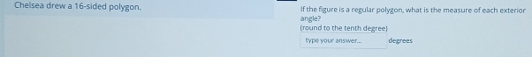Chelsea drew a 16 -sided polygon. If the figure is a regular polygon, what is the measure of each exterior 
angle? 
(round to the tenth degree) 
type your answer.. degrees