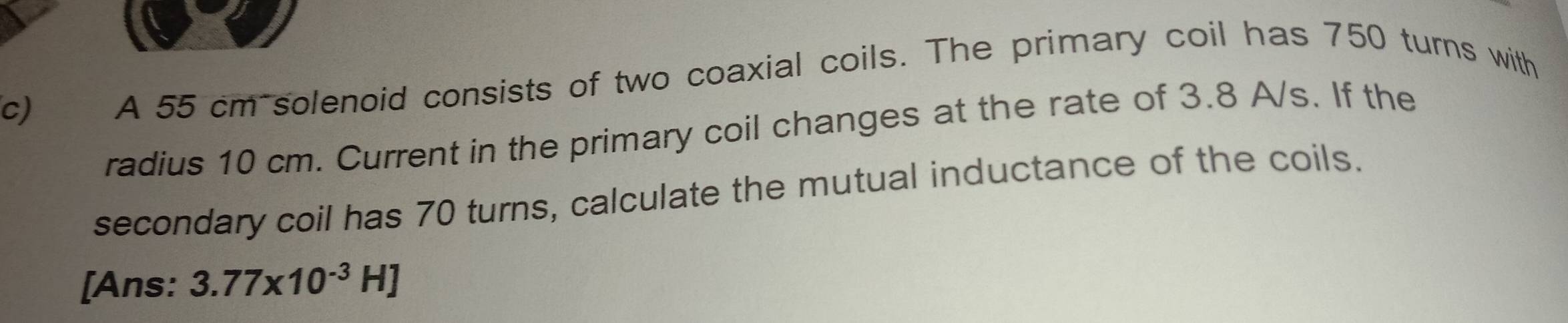 A 55 cm solenoid consists of two coaxial coils. The primary coil has 750 turns with 
radius 10 cm. Current in the primary coil changes at the rate of 3.8 A/s. If the 
secondary coil has 70 turns, calculate the mutual inductance of the coils. 
[Ans: 3.77* 10^(-3)H]