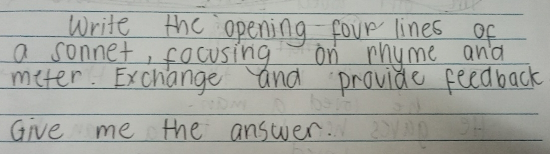 Write the opening four lines of 
a sonnet, focusing on rhyme and 
meter. Exchange and provide feedback 
Give me the answer.