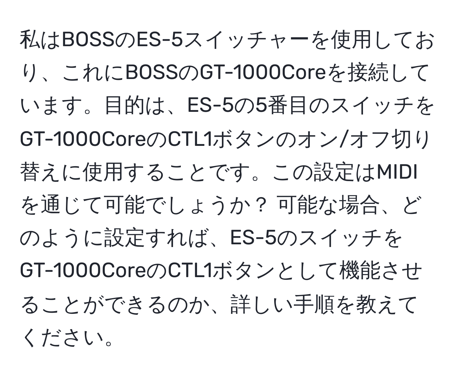 私はBOSSのES-5スイッチャーを使用しており、これにBOSSのGT-1000Coreを接続しています。目的は、ES-5の5番目のスイッチをGT-1000CoreのCTL1ボタンのオン/オフ切り替えに使用することです。この設定はMIDIを通じて可能でしょうか？ 可能な場合、どのように設定すれば、ES-5のスイッチをGT-1000CoreのCTL1ボタンとして機能させることができるのか、詳しい手順を教えてください。