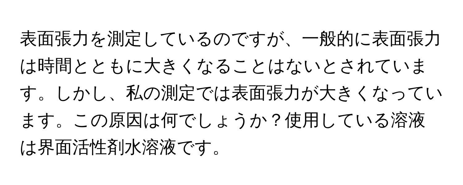 表面張力を測定しているのですが、一般的に表面張力は時間とともに大きくなることはないとされています。しかし、私の測定では表面張力が大きくなっています。この原因は何でしょうか？使用している溶液は界面活性剤水溶液です。