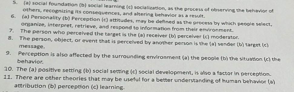 social foundation (b) social learning (c) socialization, as the process of observing the behavior of 
others, recognizing its consequences, and altering behavior as a result. 
6. (a) Personality (b) Perception (c) attitudes, may be defined as the process by which people select, 
organize, interpret, retrieve, and respond to information from their environment. 
7. The person who perceived the target is the (a) receiver (b) perceiver (c) moderator. 
8. The person, object, or event that is perceived by another person is the (a) sender (b) target (c) 
message. 
9. Perception is also affected by the surrounding environment (a) the people (b) the situation (c) the 
behavior. 
10. The (a) positive setting (b) social setting (c) social development, is also a factor in perception. 
11. There are other theories that may be useful for a better understanding of human behavior (a) 
attribution (b) perception (c) learning.