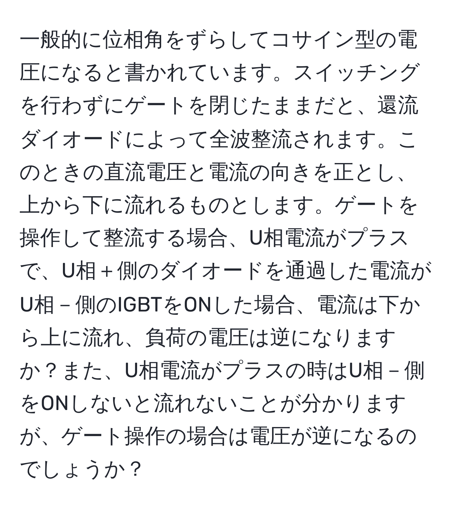 一般的に位相角をずらしてコサイン型の電圧になると書かれています。スイッチングを行わずにゲートを閉じたままだと、還流ダイオードによって全波整流されます。このときの直流電圧と電流の向きを正とし、上から下に流れるものとします。ゲートを操作して整流する場合、U相電流がプラスで、U相＋側のダイオードを通過した電流がU相－側のIGBTをONした場合、電流は下から上に流れ、負荷の電圧は逆になりますか？また、U相電流がプラスの時はU相－側をONしないと流れないことが分かりますが、ゲート操作の場合は電圧が逆になるのでしょうか？