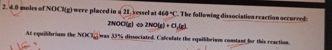 4. 0 moles of NO CI(g) were placed in a 2L vessel at 460°C. The following dissociation reaction occurred:
2NOCl(g)Leftrightarrow 2NO(g)+Cl_2(g)
At equilibrium the NOCl_(60)° was 33% dissociated. Calculate the equilibrium constant for this reaction.