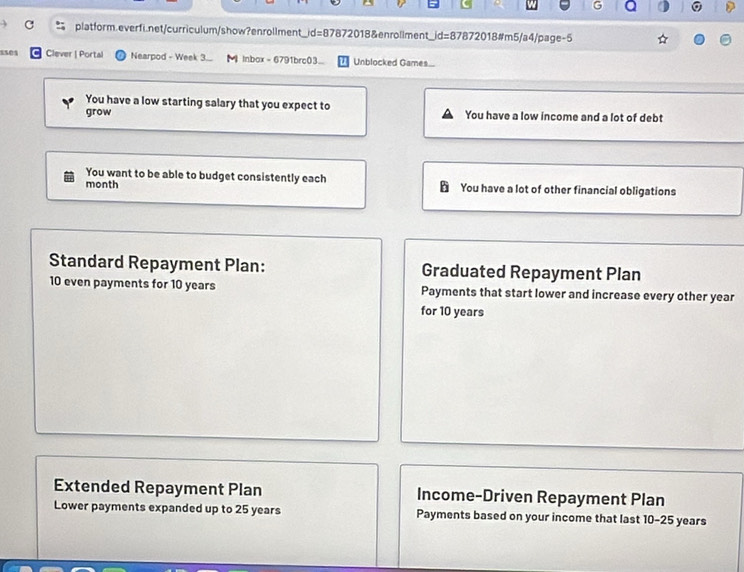 Clever | Portal Nearpod - Week 3.. 【 Inbox - 6791brc03... Unblocked Games... 
You have a low starting salary that you expect to 
grow You have a low income and a lot of debt 
You want to be able to budget consistently each 
month You have a lot of other financial obligations 
Standard Repayment Plan: Graduated Repayment Plan
10 even payments for 10 years Payments that start lower and increase every other year
for 10 years
Extended Repayment Plan Income-Driven Repayment Plan 
Lower payments expanded up to 25 years Payments based on your income that last 10-25 years